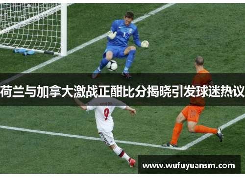 荷兰与加拿大激战正酣比分揭晓引发球迷热议